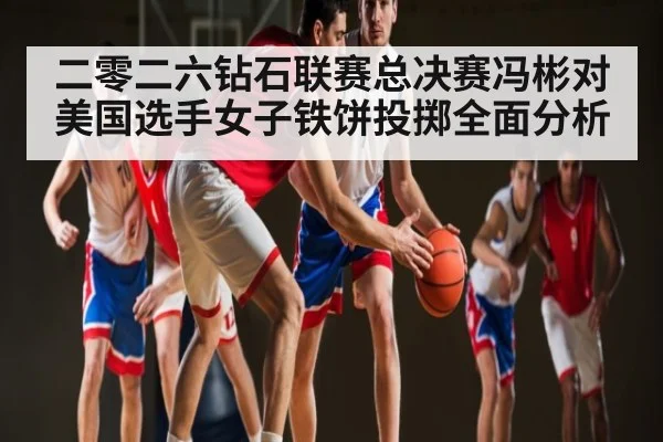 二零二六钻石联赛总决赛冯彬对美国选手女子铁饼投掷全面分析(kaiyun)